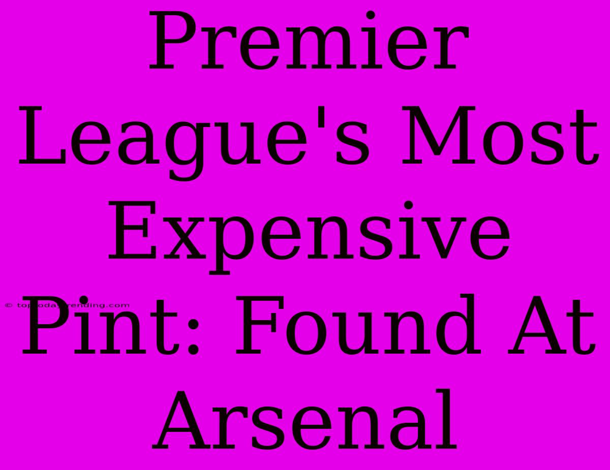 Premier League's Most Expensive Pint: Found At Arsenal