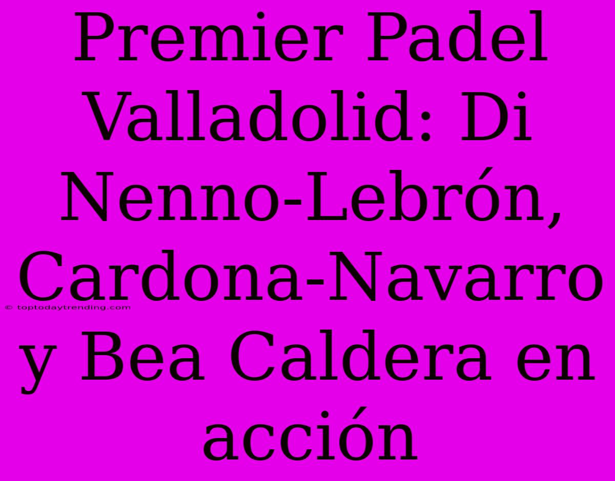 Premier Padel Valladolid: Di Nenno-Lebrón, Cardona-Navarro Y Bea Caldera En Acción