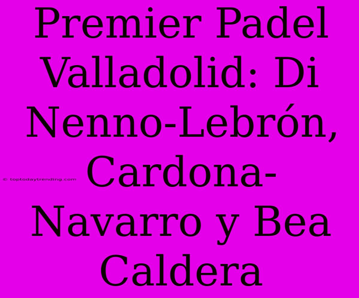 Premier Padel Valladolid: Di Nenno-Lebrón, Cardona-Navarro Y Bea Caldera