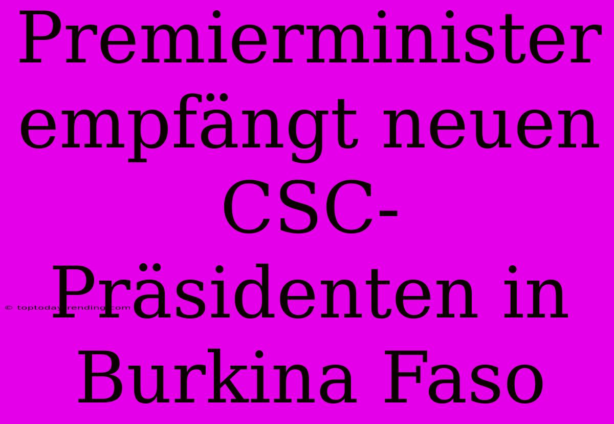 Premierminister Empfängt Neuen CSC-Präsidenten In Burkina Faso