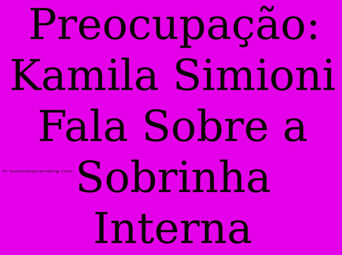 Preocupação: Kamila Simioni Fala Sobre A Sobrinha Interna