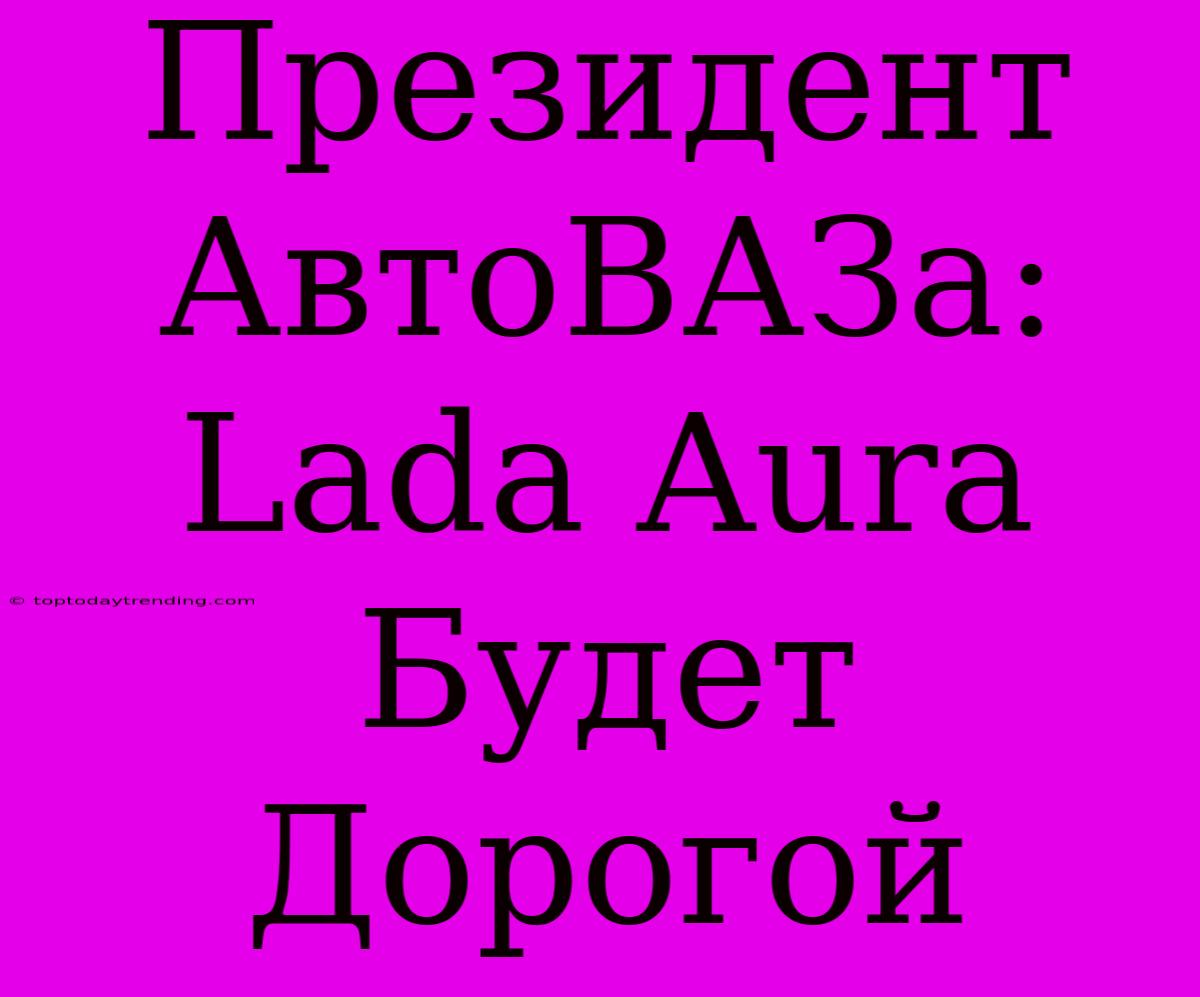 Президент АвтоВАЗа: Lada Aura Будет Дорогой