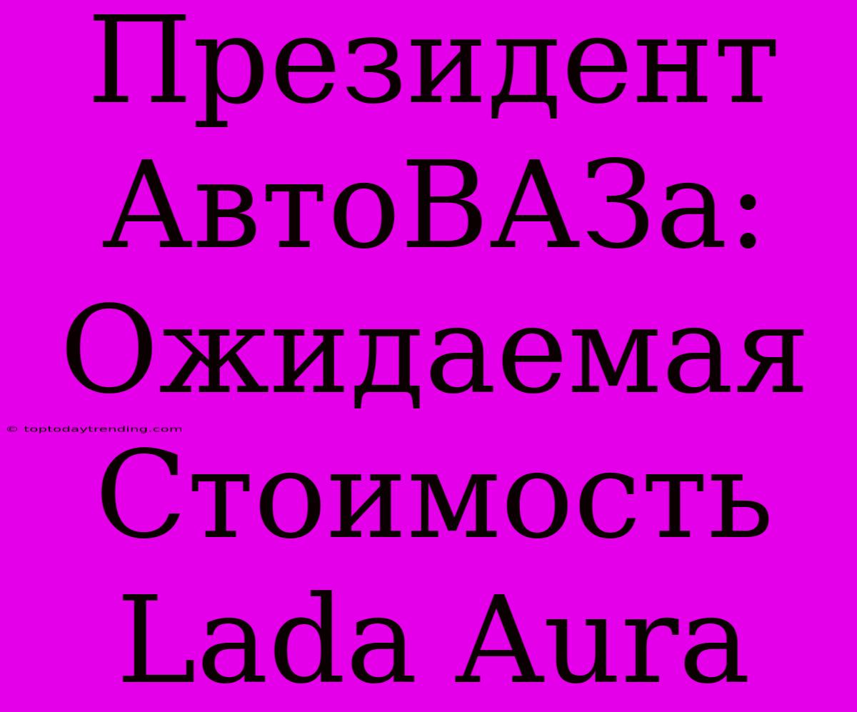 Президент АвтоВАЗа: Ожидаемая Стоимость Lada Aura