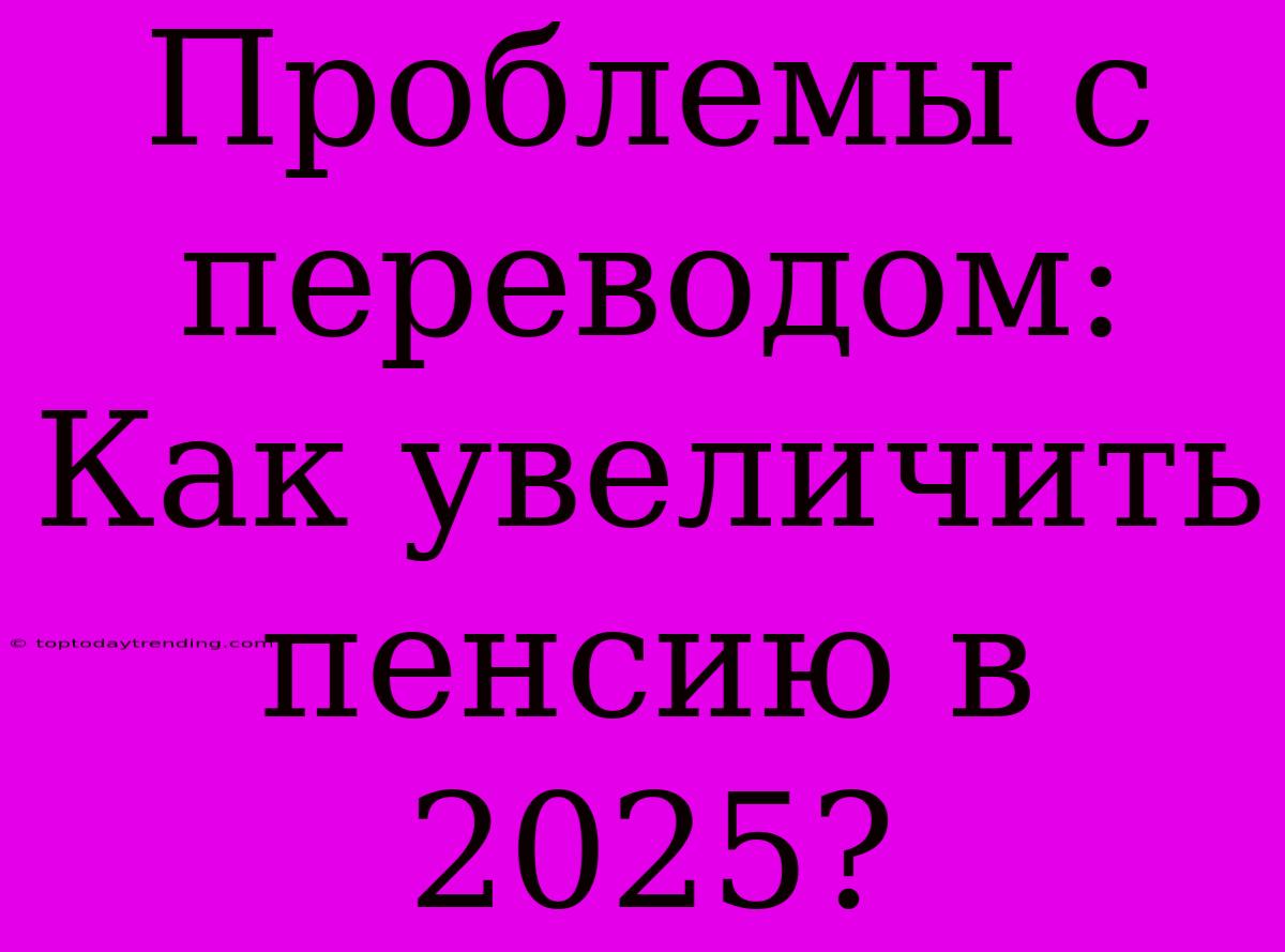 Проблемы С Переводом: Как Увеличить Пенсию В 2025?