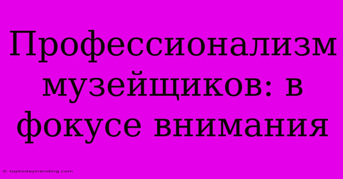 Профессионализм Музейщиков: В Фокусе Внимания