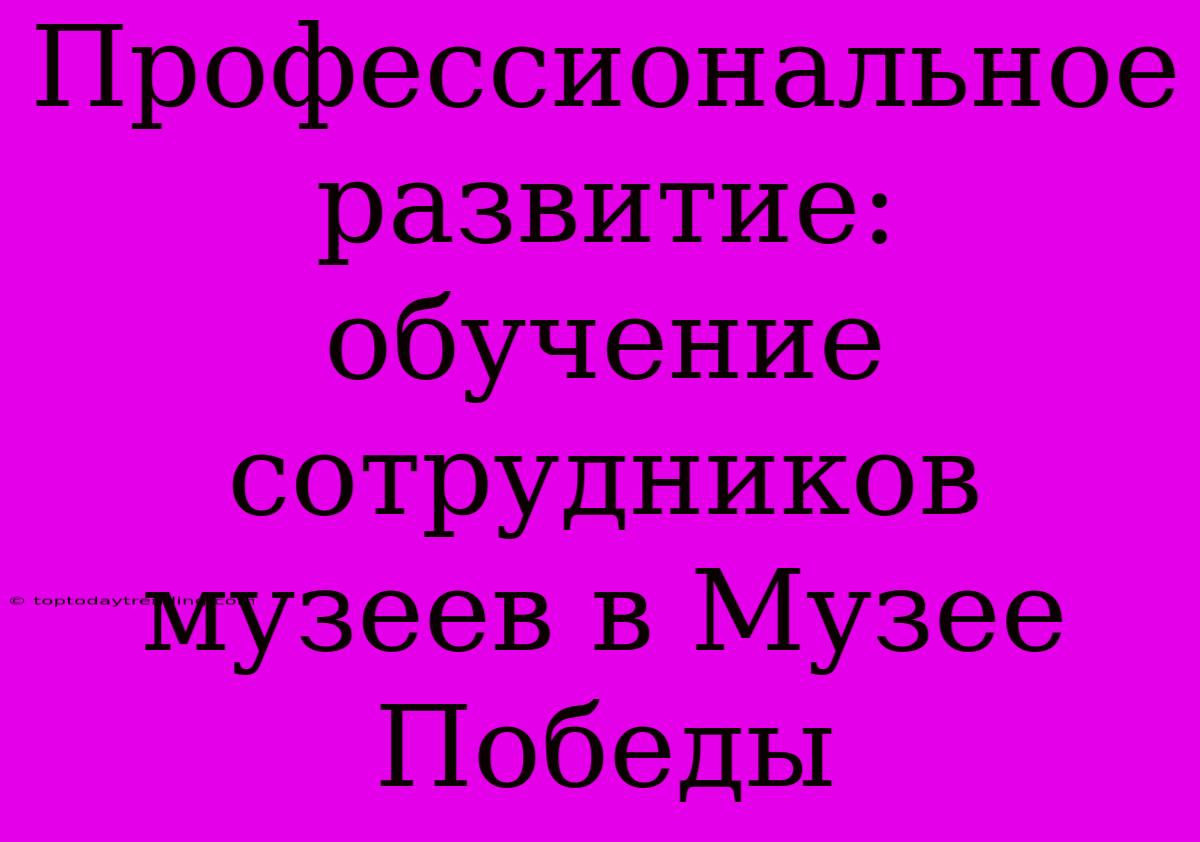 Профессиональное Развитие: Обучение Сотрудников Музеев В Музее Победы