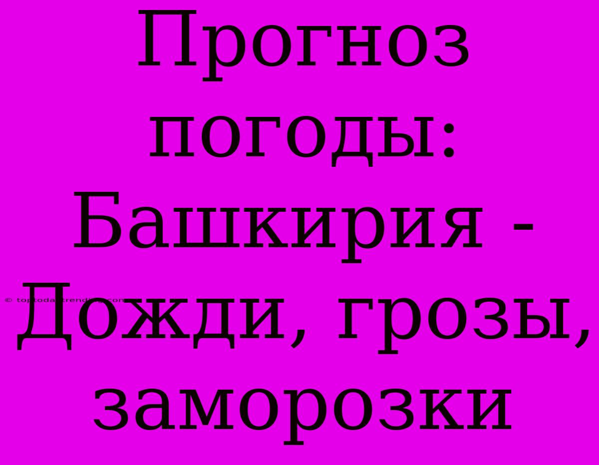 Прогноз Погоды: Башкирия - Дожди, Грозы, Заморозки