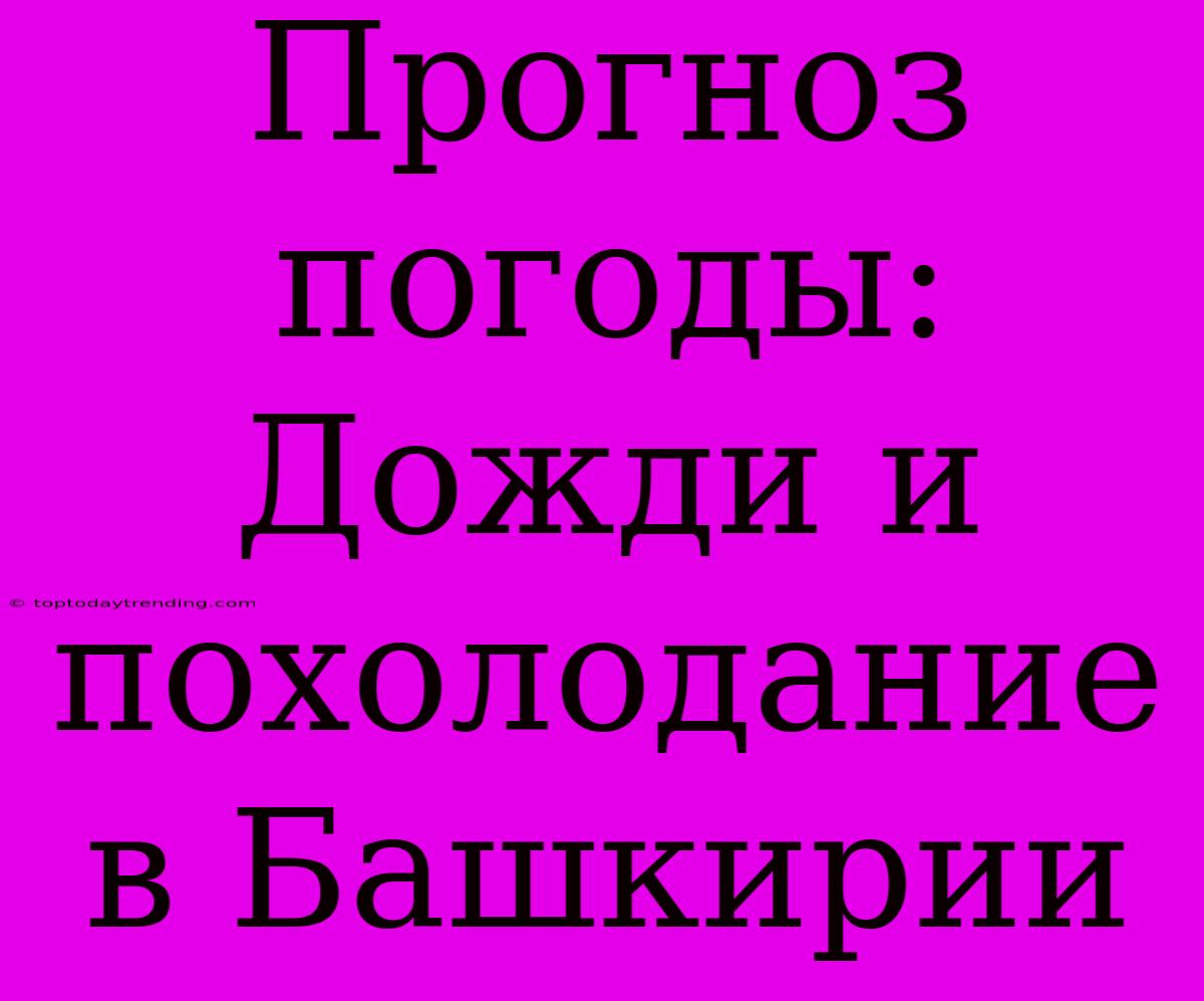 Прогноз Погоды: Дожди И Похолодание В Башкирии