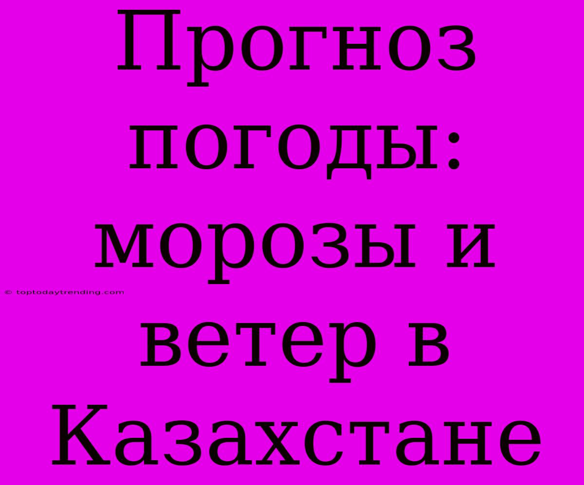 Прогноз Погоды: Морозы И Ветер В Казахстане