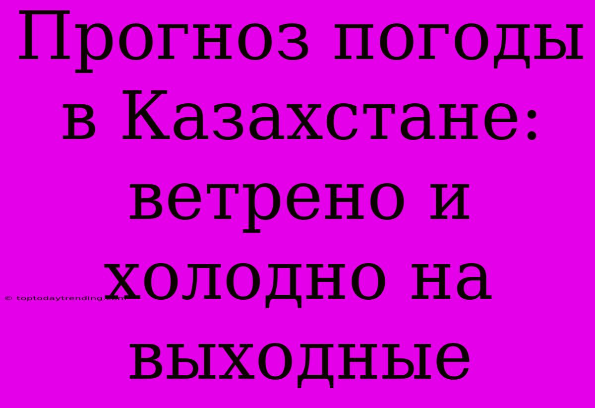 Прогноз Погоды В Казахстане: Ветрено И Холодно На Выходные