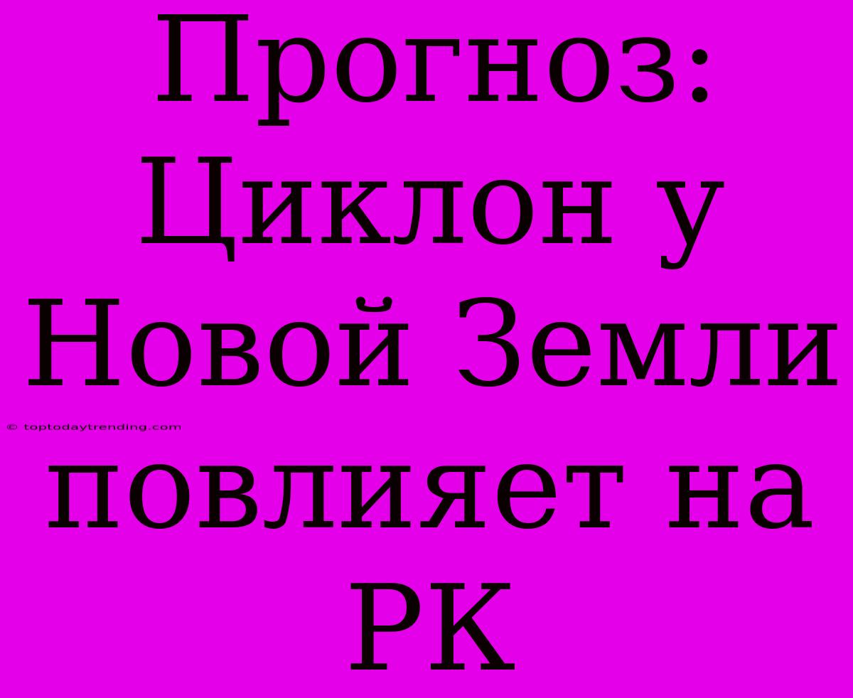 Прогноз: Циклон У Новой Земли Повлияет На РК