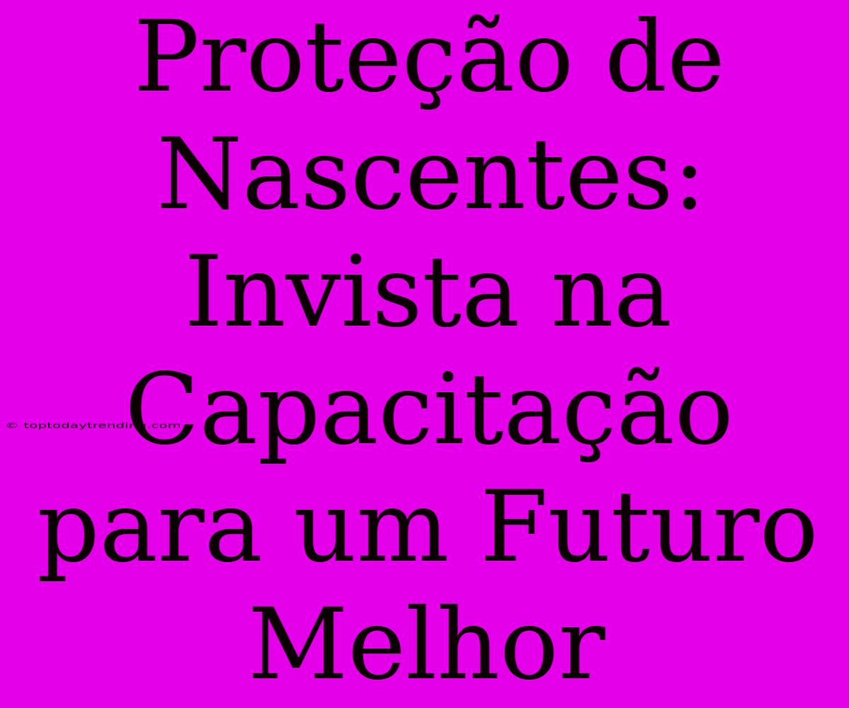 Proteção De Nascentes: Invista Na Capacitação Para Um Futuro Melhor