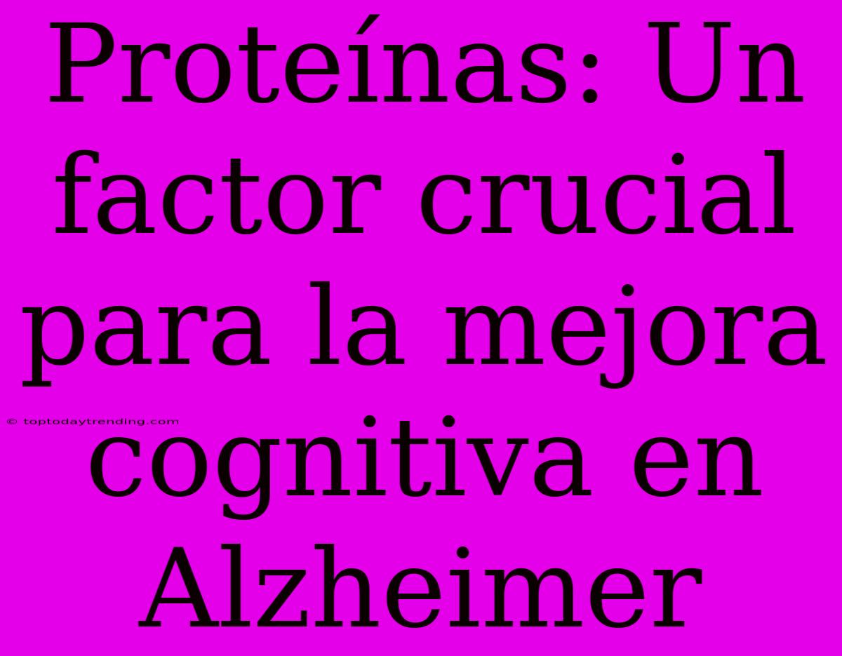 Proteínas: Un Factor Crucial Para La Mejora Cognitiva En Alzheimer