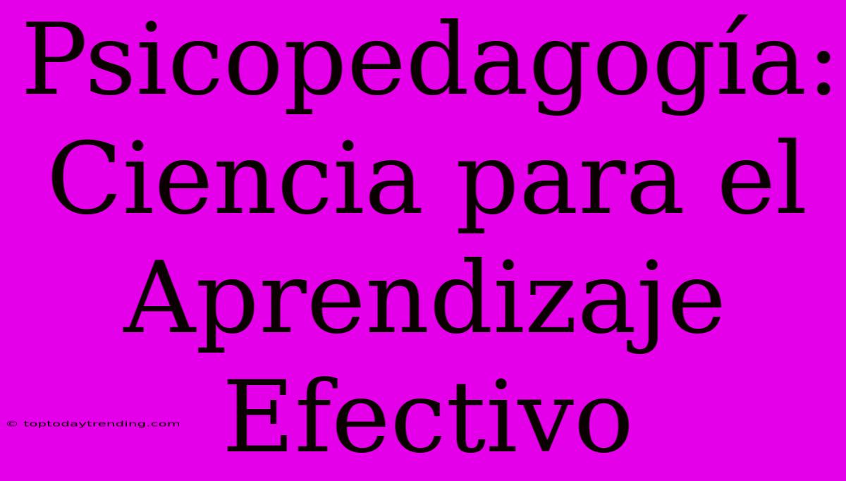 Psicopedagogía: Ciencia Para El Aprendizaje Efectivo