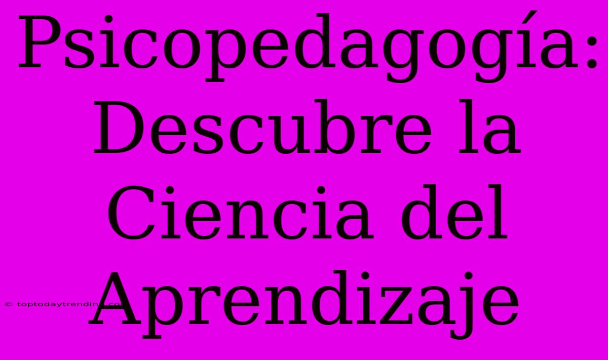 Psicopedagogía: Descubre La Ciencia Del Aprendizaje