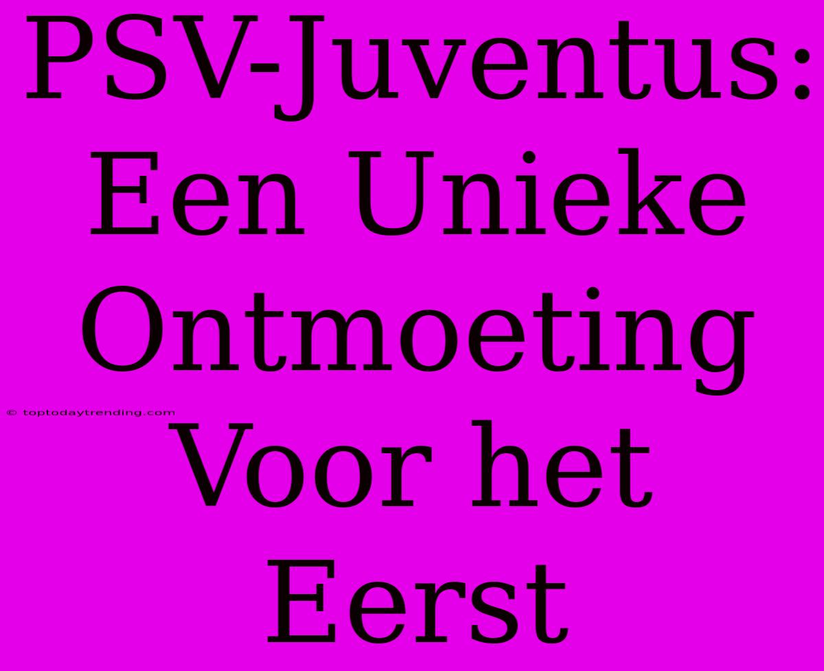 PSV-Juventus: Een Unieke Ontmoeting Voor Het Eerst