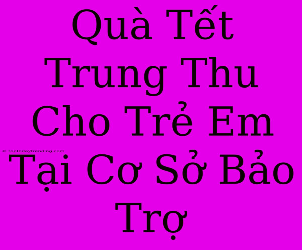 Quà Tết Trung Thu Cho Trẻ Em Tại Cơ Sở Bảo Trợ