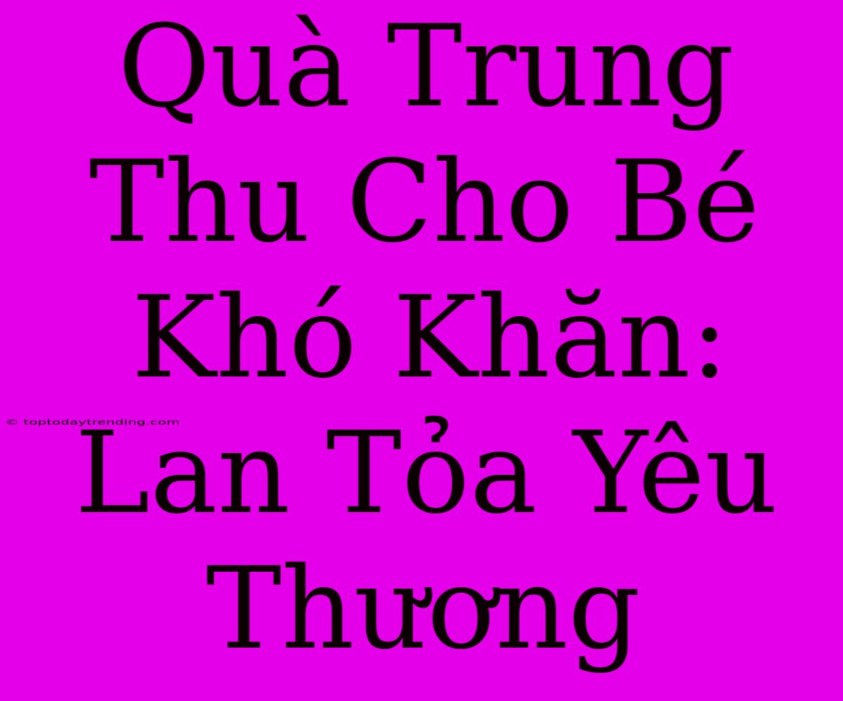 Quà Trung Thu Cho Bé Khó Khăn: Lan Tỏa Yêu Thương