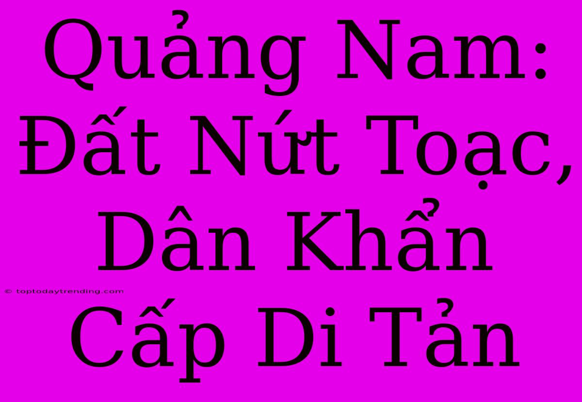 Quảng Nam: Đất Nứt Toạc, Dân Khẩn Cấp Di Tản