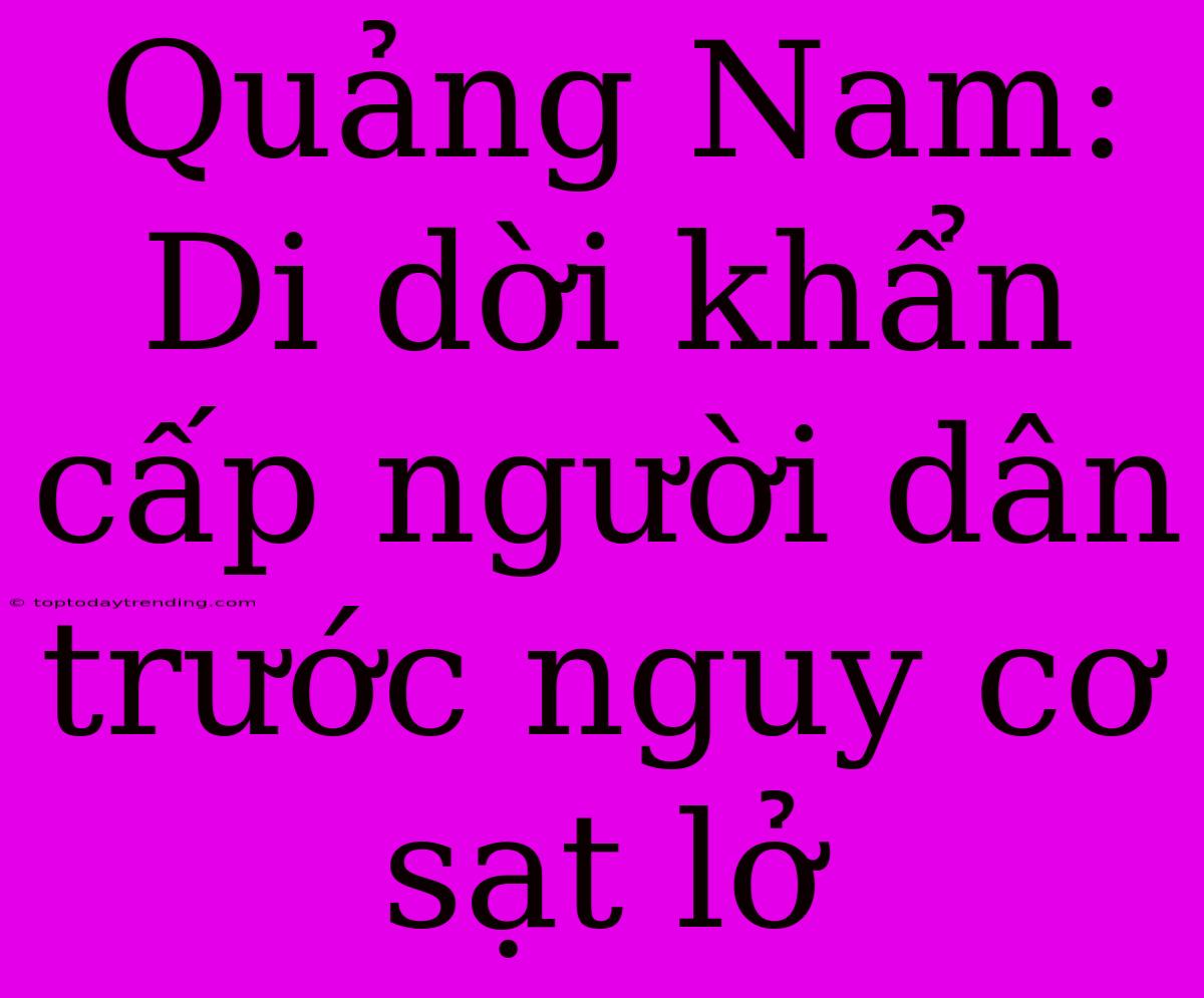 Quảng Nam: Di Dời Khẩn Cấp Người Dân Trước Nguy Cơ Sạt Lở