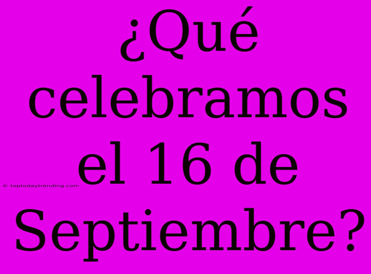 ¿Qué Celebramos El 16 De Septiembre?