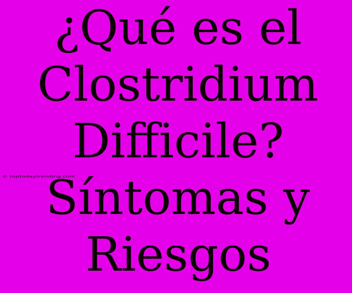 ¿Qué Es El Clostridium Difficile? Síntomas Y Riesgos