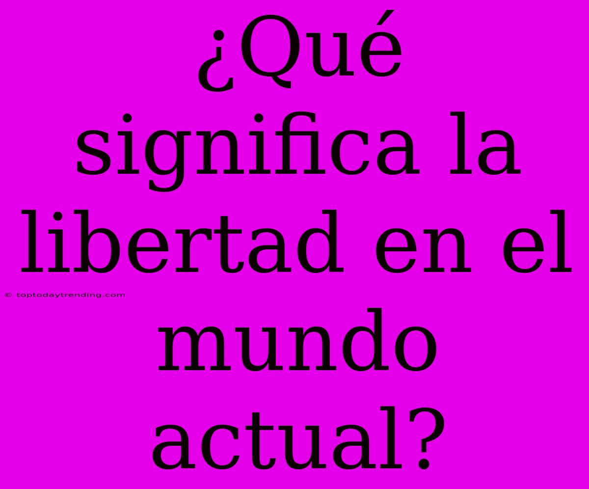 ¿Qué Significa La Libertad En El Mundo Actual?