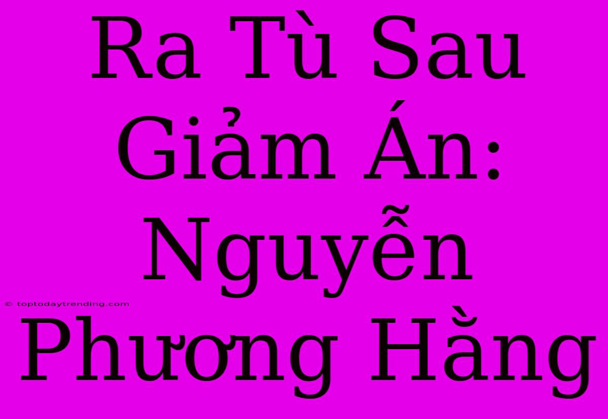 Ra Tù Sau Giảm Án: Nguyễn Phương Hằng