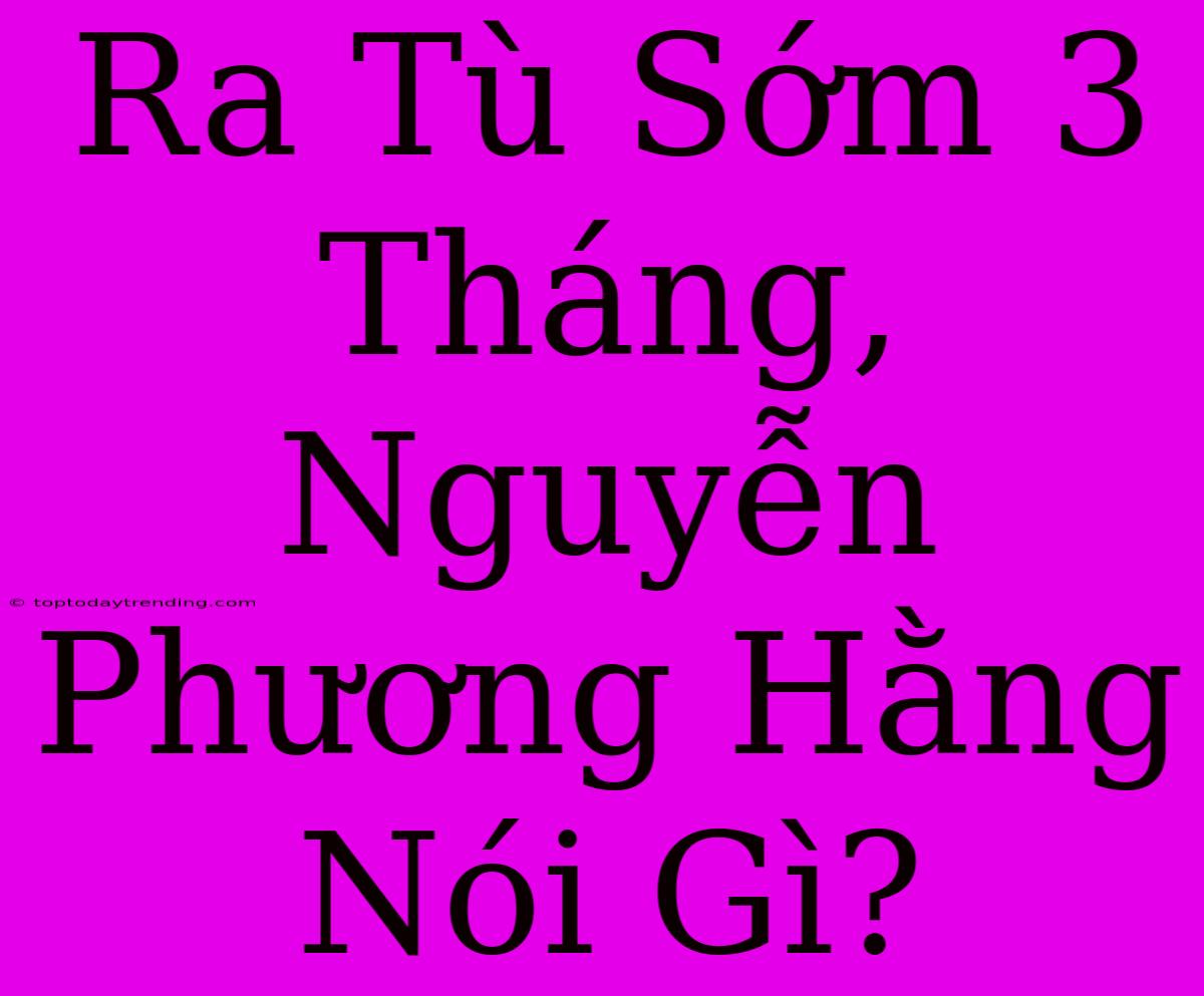 Ra Tù Sớm 3 Tháng, Nguyễn Phương Hằng Nói Gì?