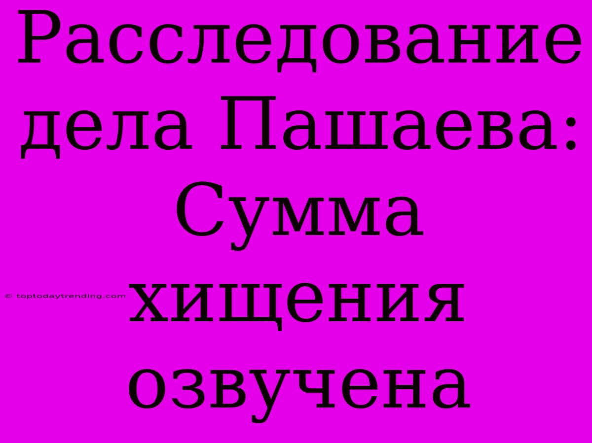 Расследование Дела Пашаева: Сумма Хищения Озвучена