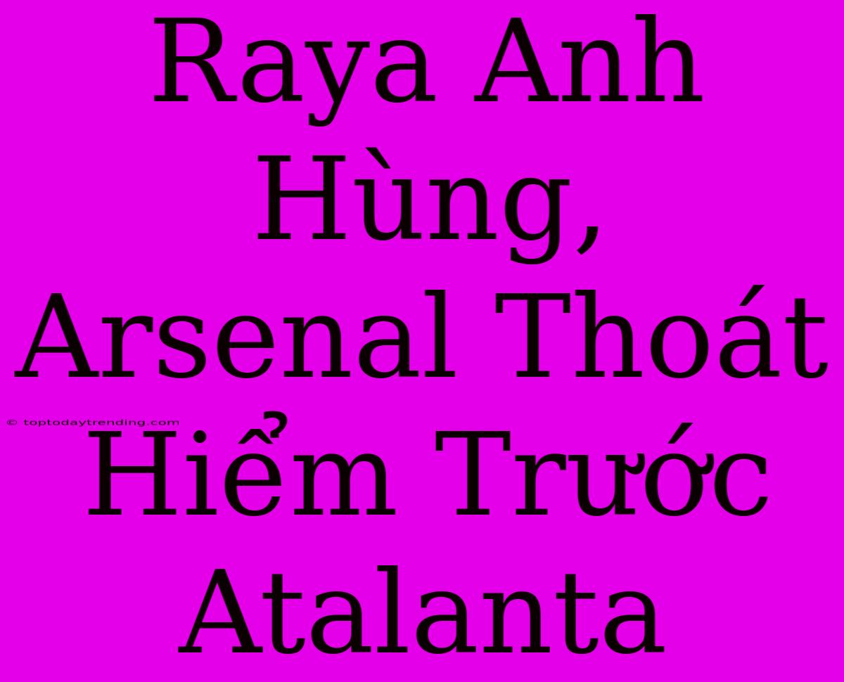 Raya Anh Hùng, Arsenal Thoát Hiểm Trước Atalanta