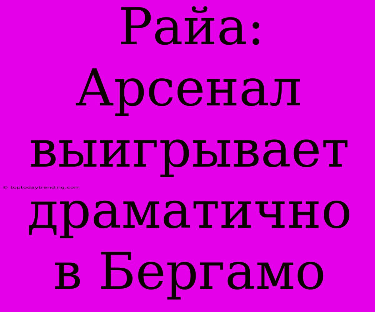 Райа: Арсенал Выигрывает Драматично В Бергамо