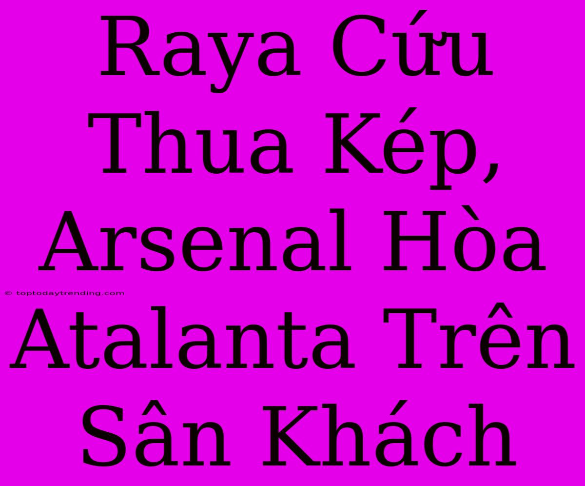 Raya Cứu Thua Kép, Arsenal Hòa Atalanta Trên Sân Khách