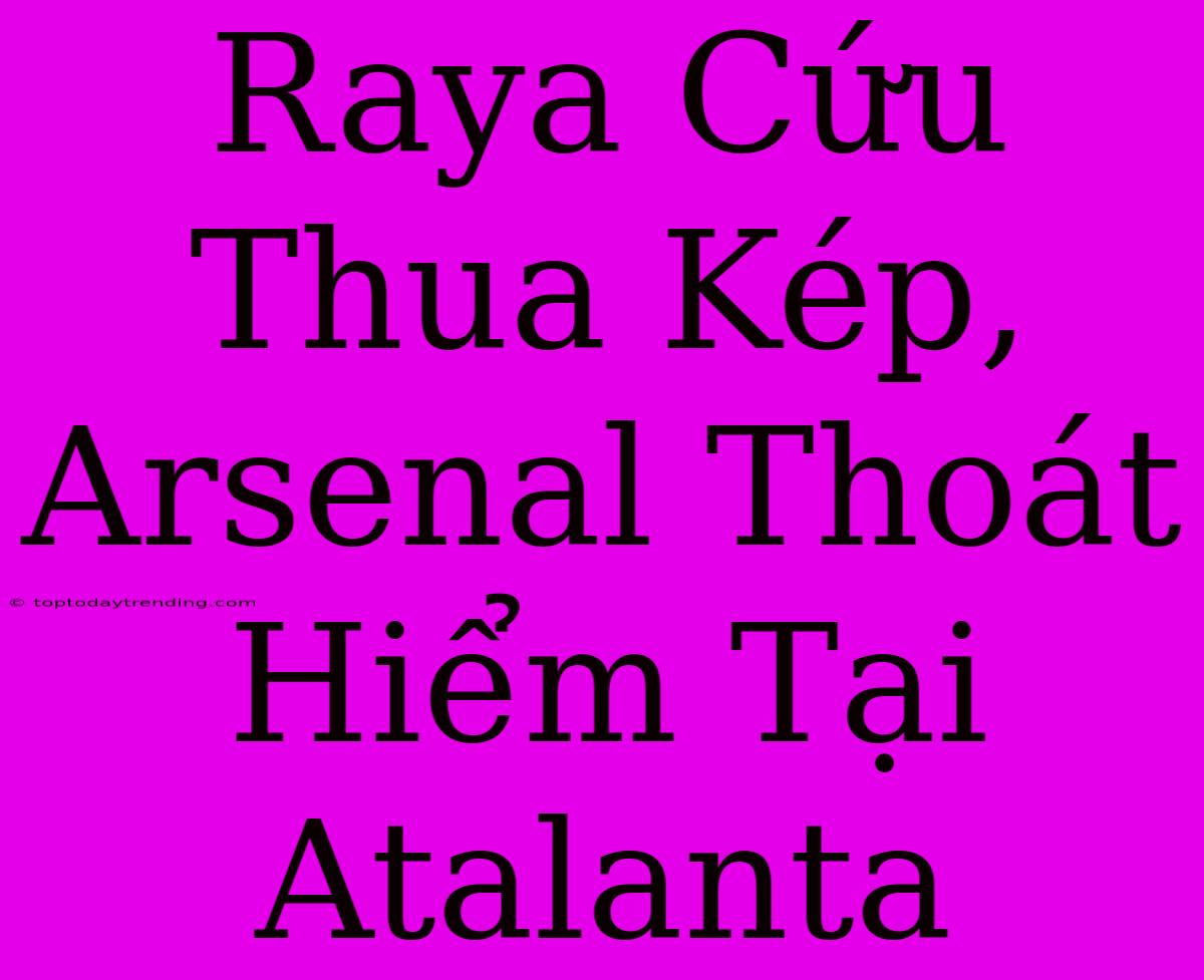 Raya Cứu Thua Kép, Arsenal Thoát Hiểm Tại Atalanta