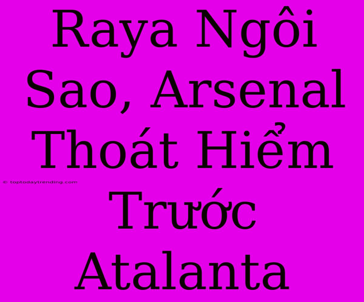 Raya Ngôi Sao, Arsenal Thoát Hiểm Trước Atalanta