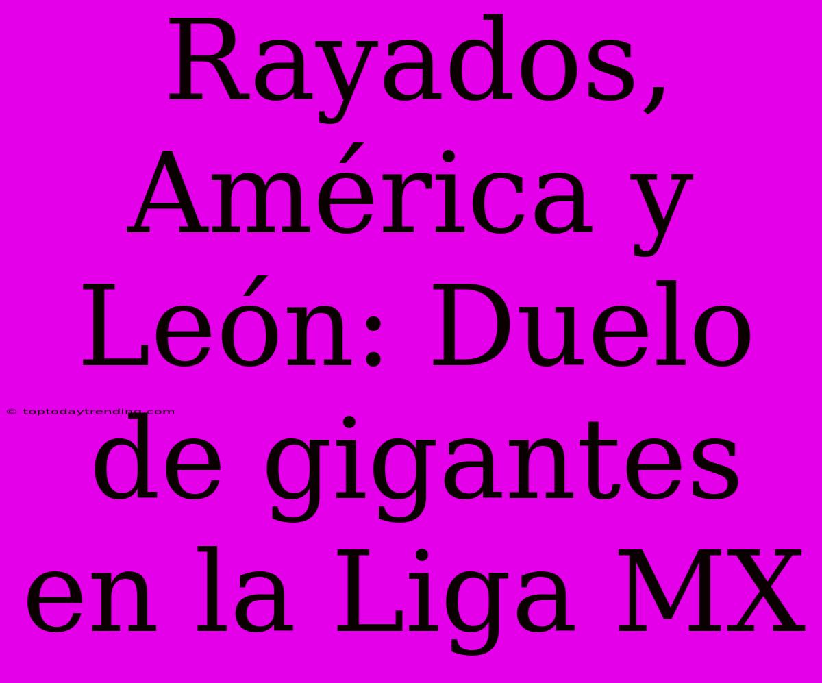 Rayados, América Y León: Duelo De Gigantes En La Liga MX