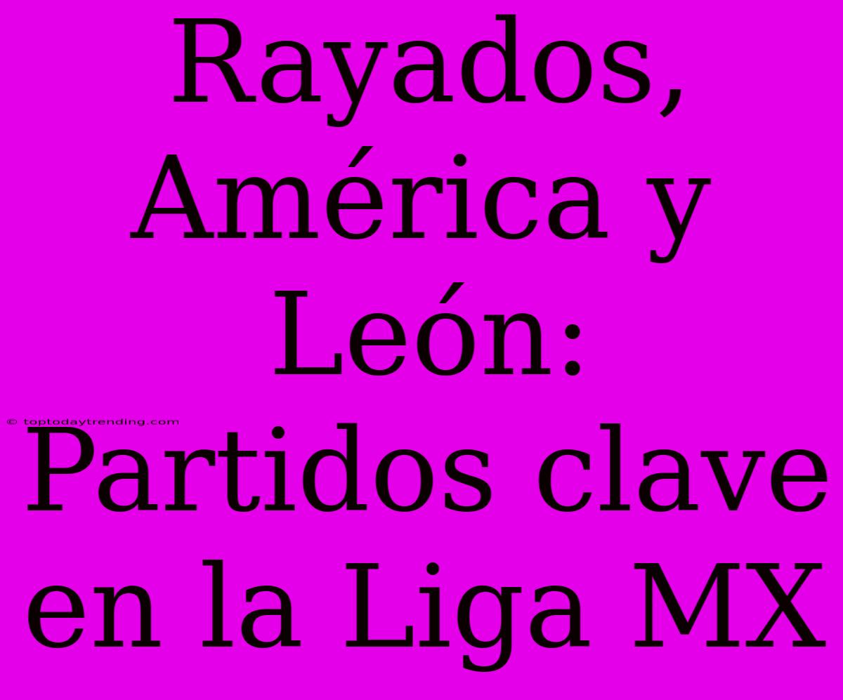 Rayados, América Y León: Partidos Clave En La Liga MX