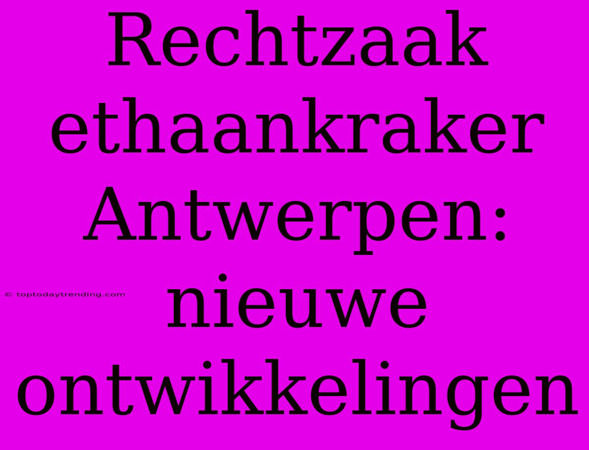 Rechtzaak Ethaankraker Antwerpen: Nieuwe Ontwikkelingen