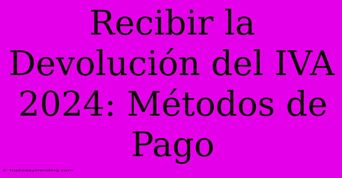 Recibir La Devolución Del IVA 2024: Métodos De Pago