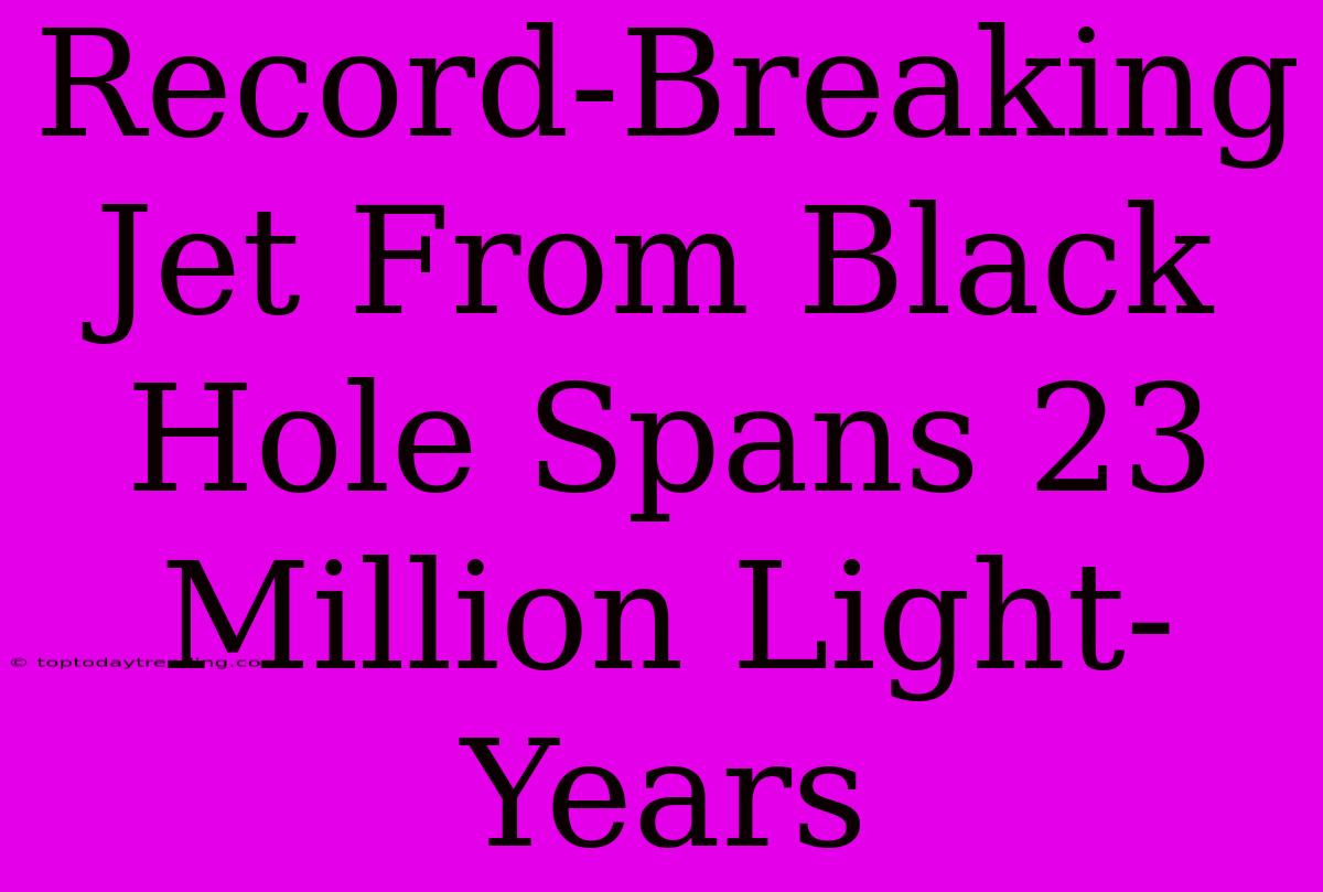 Record-Breaking Jet From Black Hole Spans 23 Million Light-Years