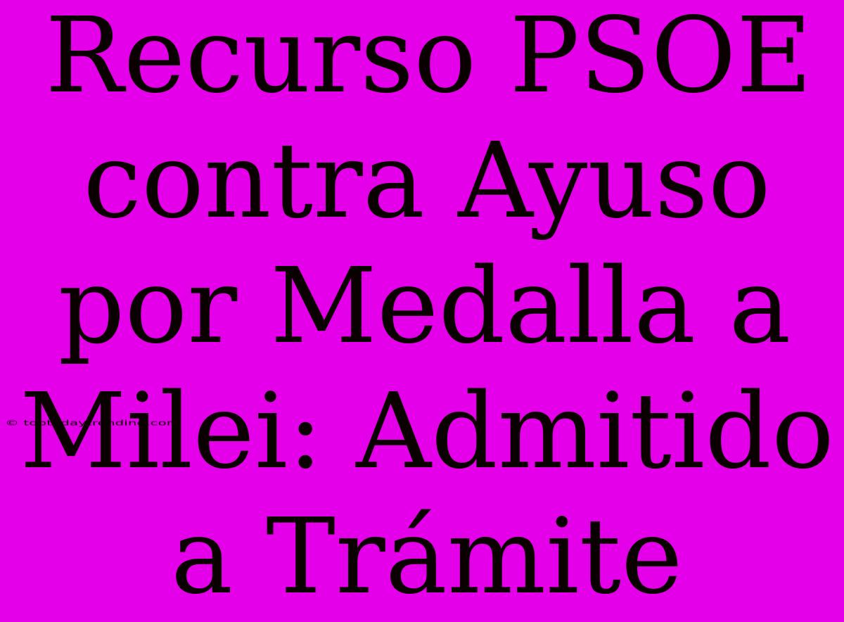 Recurso PSOE Contra Ayuso Por Medalla A Milei: Admitido A Trámite