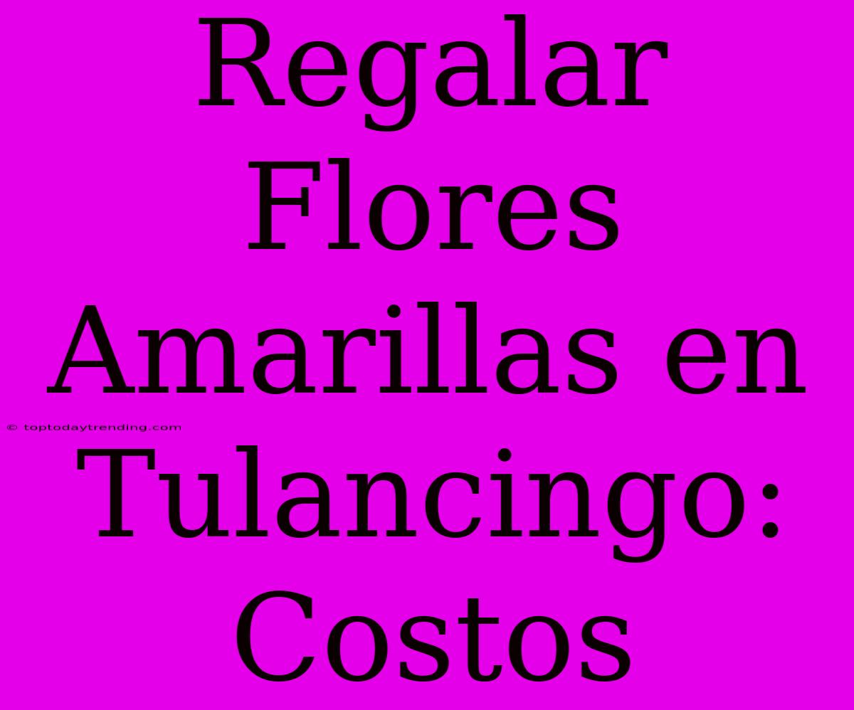 Regalar Flores Amarillas En Tulancingo: Costos