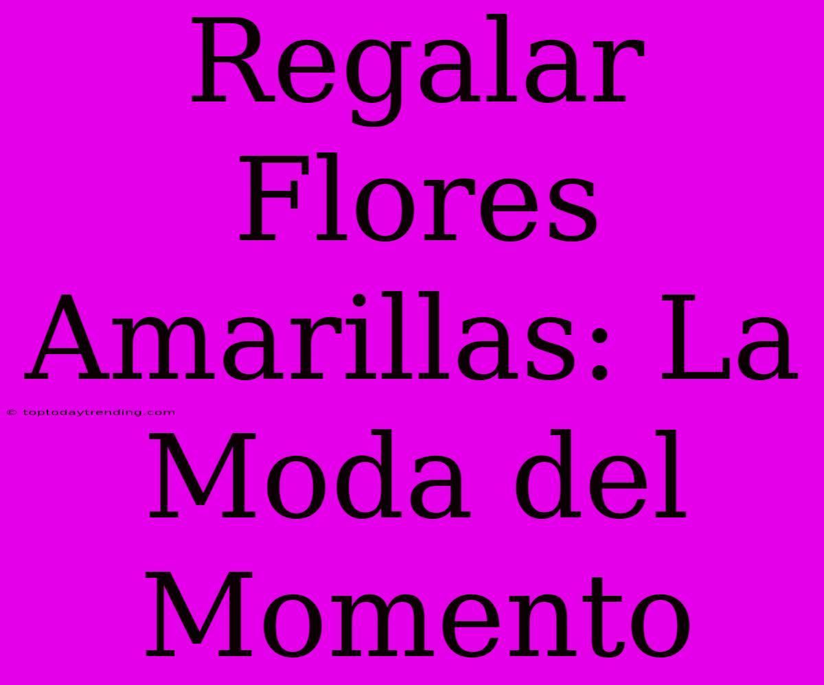 Regalar Flores Amarillas: La Moda Del Momento