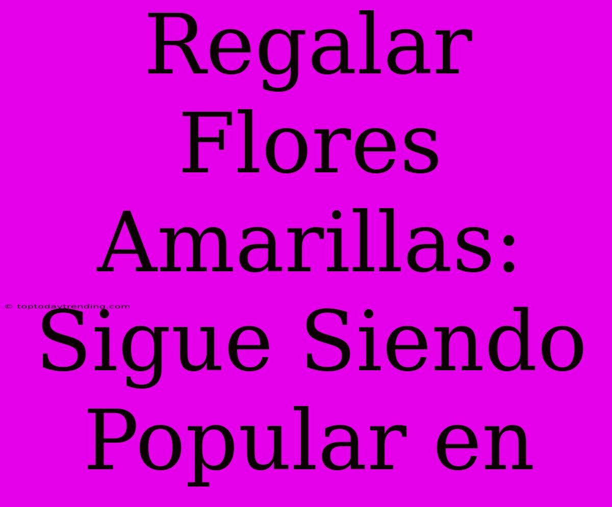 Regalar Flores Amarillas: Sigue Siendo Popular En