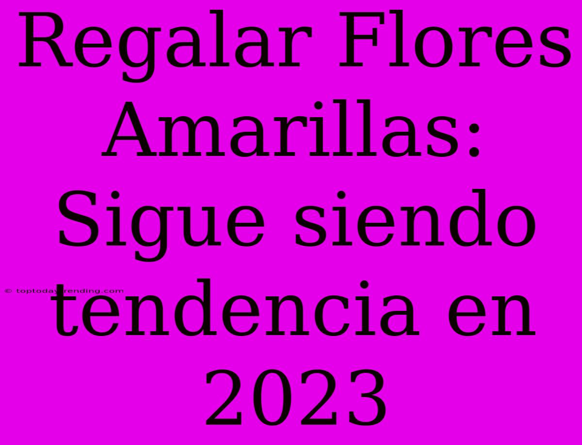 Regalar Flores Amarillas: Sigue Siendo Tendencia En 2023