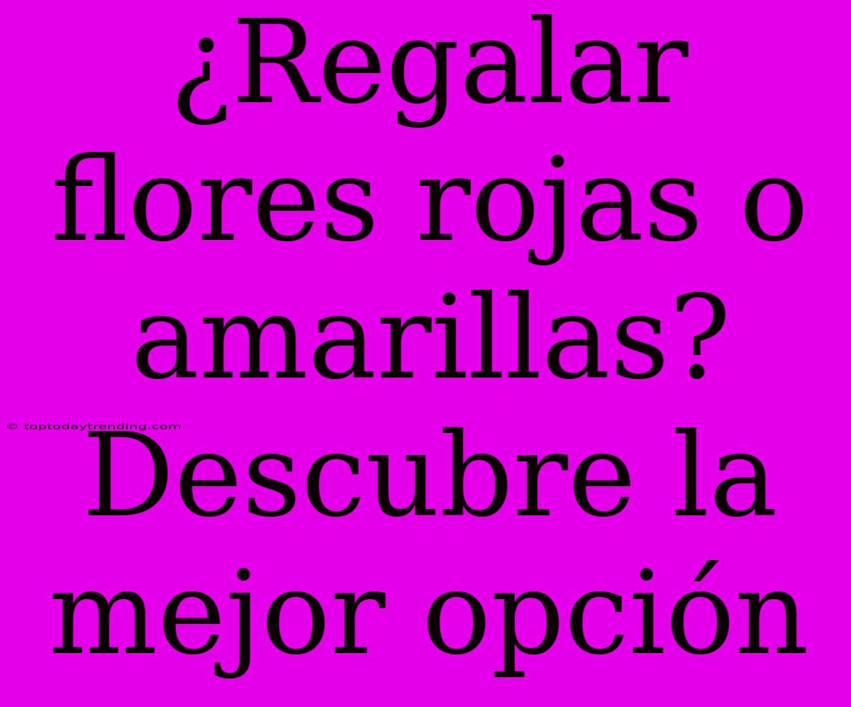 ¿Regalar Flores Rojas O Amarillas? Descubre La Mejor Opción