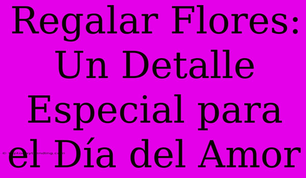 Regalar Flores: Un Detalle Especial Para El Día Del Amor