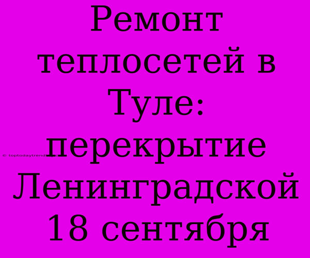 Ремонт Теплосетей В Туле: Перекрытие Ленинградской 18 Сентября