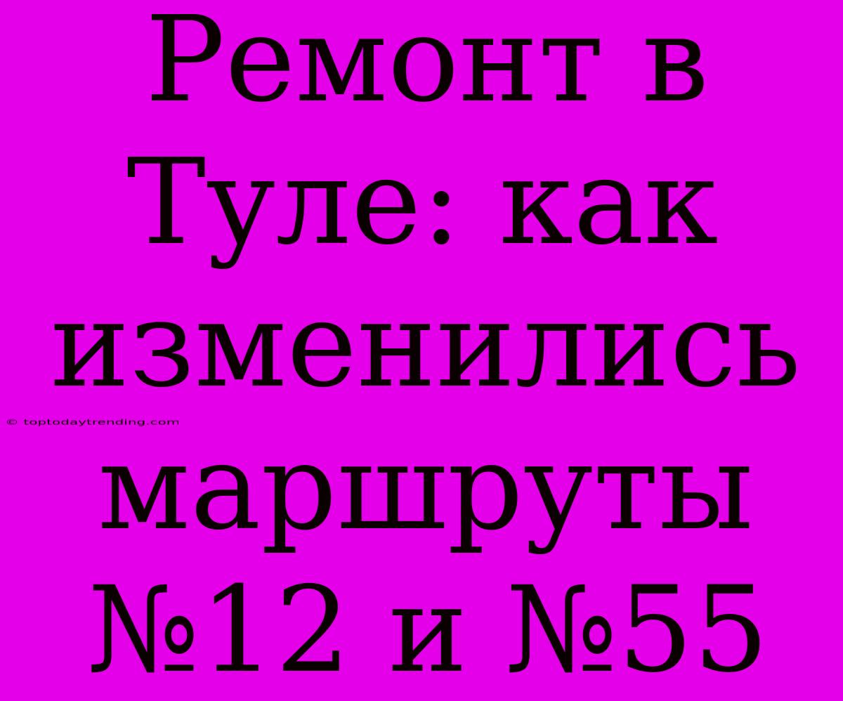 Ремонт В Туле: Как Изменились Маршруты №12 И №55