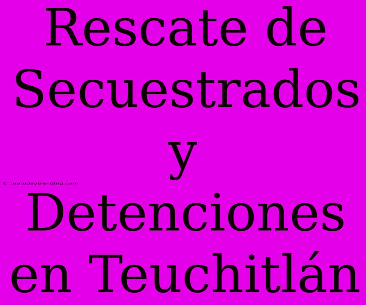 Rescate De Secuestrados Y Detenciones En Teuchitlán